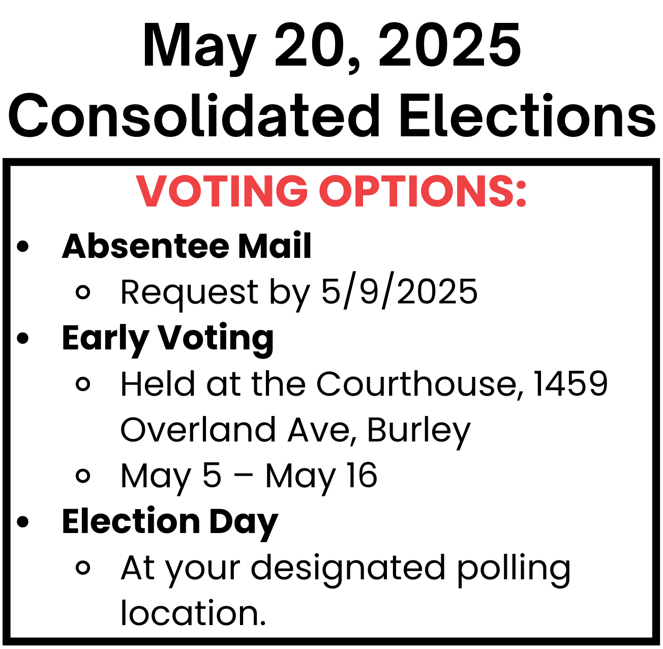 May 20, 2025 Consolidated Elections Voting Options: Absentee Mai Request by 5/9/2025, Early Voting Held at the Courthouse, 1459 Overland Ave, Burley May 5 – May 16, Election Day At your designated polling location